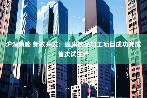 沪深策略 新农开发：健康饮品加工项目成功完成首次试生产