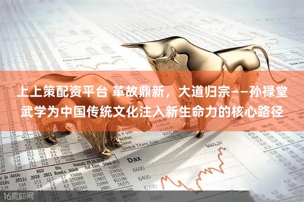 上上策配资平台 革故鼎新，大道归宗——孙禄堂武学为中国传统文化注入新生命力的核心路径