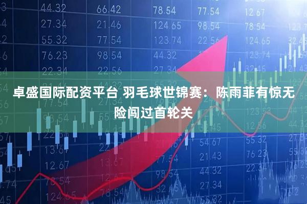 卓盛国际配资平台 羽毛球世锦赛：陈雨菲有惊无险闯过首轮关